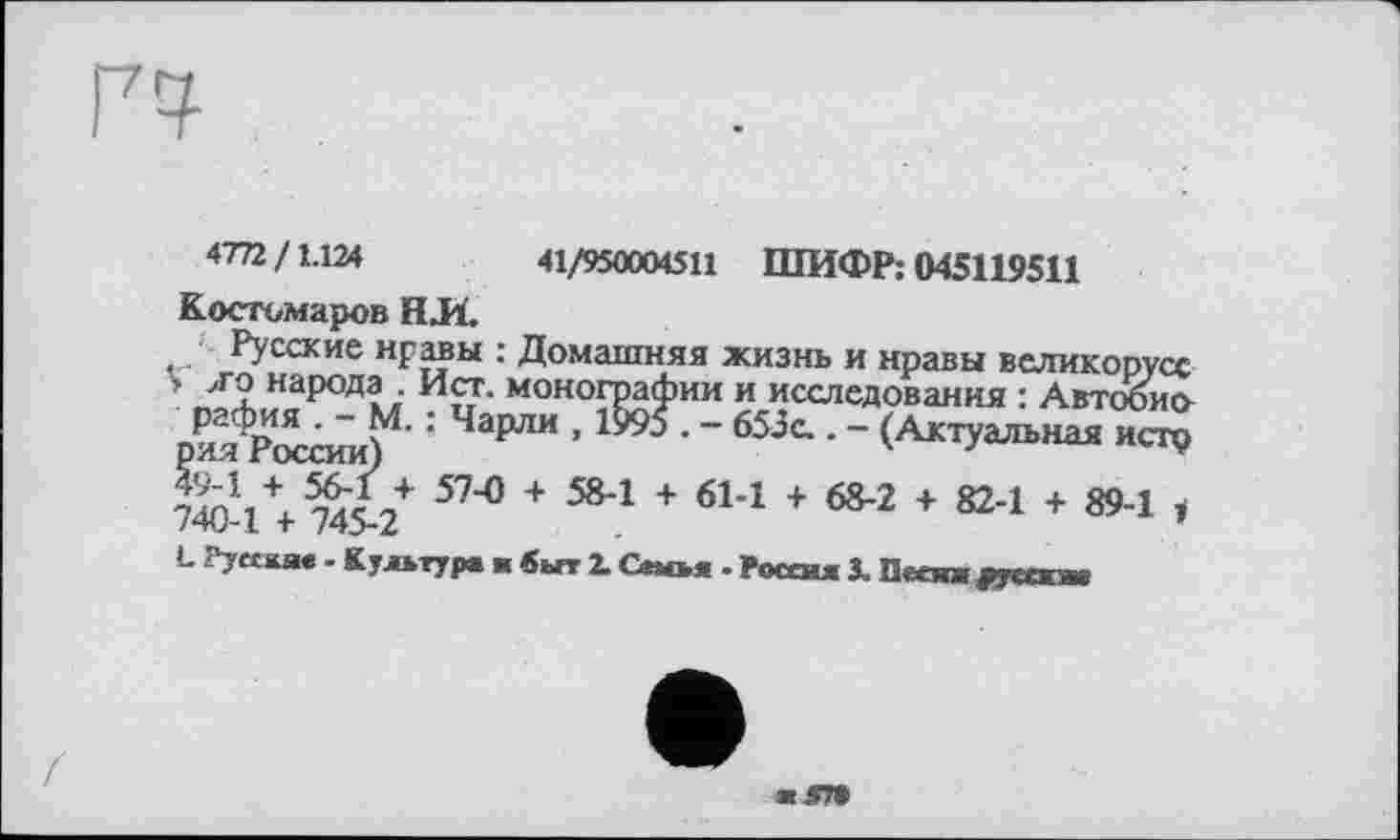 ﻿Г7^
4772/1.124	41/950004511 ШИФР: 045119511
Костомаров Н.И.
Русские нравы : Домашняя жизнь и нравы великорусе > л о народа . Ист. монографии и исследования : Автобио рафия . - М. ; Чарли , 1995 . - 653с.. - (Актуальная исто рия России)	'	*
™ Д 57"° + 584 + 614 + 68-2 + 82-1 + 89-1 , 740-1 + 745-2
L PytoLue - Культур« ■ быт Z Семья - Росой Z Qeon fytexat
ж5П